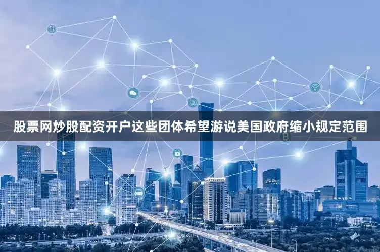 股票网炒股配资开户这些团体希望游说美国政府缩小规定范围