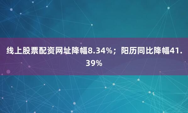 线上股票配资网址降幅8.34%；阳历同比降幅41.39%
