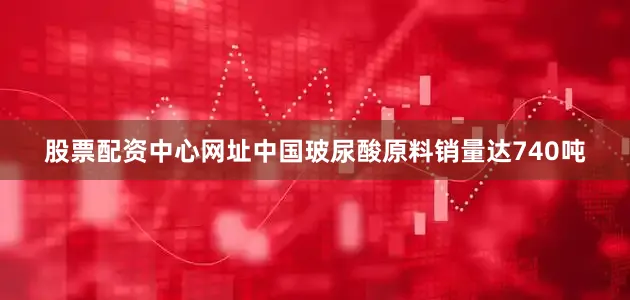 股票配资中心网址中国玻尿酸原料销量达740吨