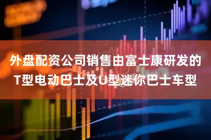外盘配资公司销售由富士康研发的T型电动巴士及U型迷你巴士车型