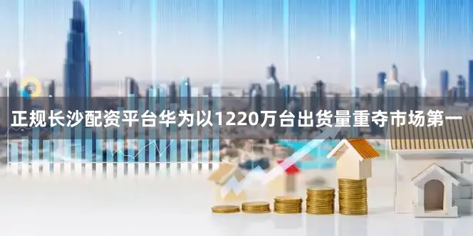 正规长沙配资平台华为以1220万台出货量重夺市场第一