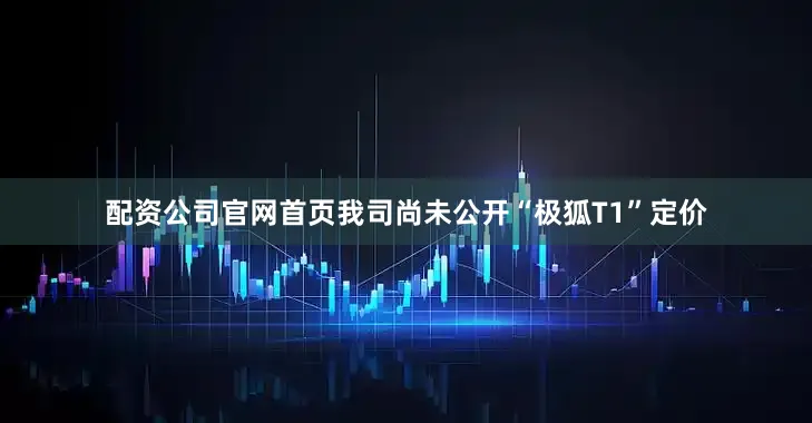 配资公司官网首页我司尚未公开“极狐T1”定价