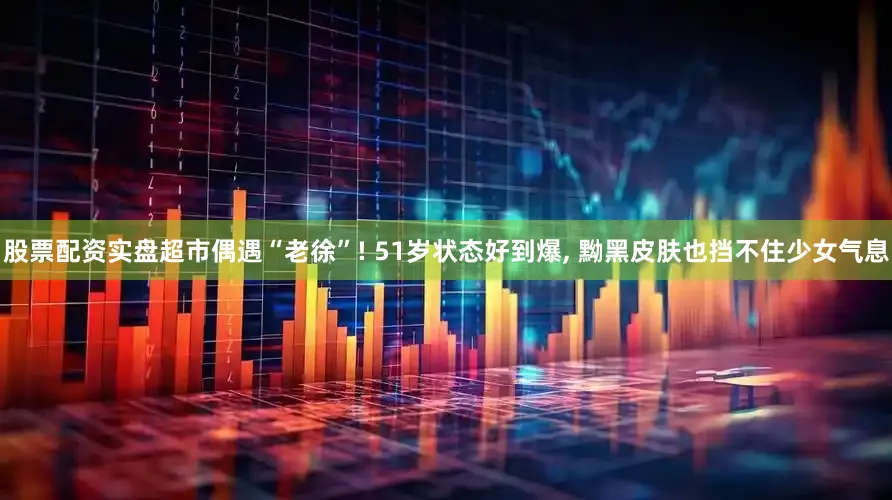 股票配资实盘超市偶遇“老徐”! 51岁状态好到爆, 黝黑皮肤也挡不住少女气息