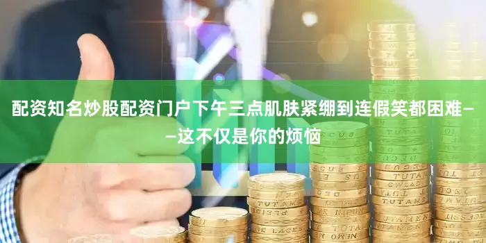 配资知名炒股配资门户下午三点肌肤紧绷到连假笑都困难——这不仅是你的烦恼