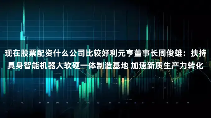 现在股票配资什么公司比较好利元亨董事长周俊雄：扶持具身智能机器人软硬一体制造基地 加速新质生产力转化