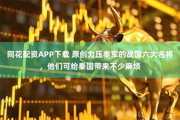 同花配资APP下载 原创力压秦军的战国六大名将，他们可给秦国带来不少麻烦