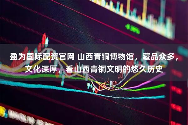盈为国际配资官网 山西青铜博物馆，藏品众多，文化深厚，看山西青铜文明的悠久历史