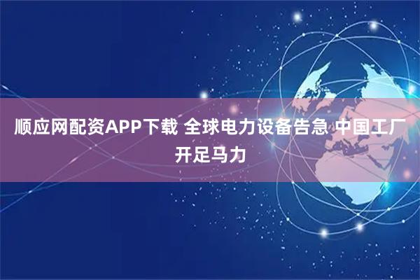 顺应网配资APP下载 全球电力设备告急 中国工厂开足马力