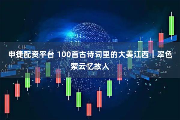 申捷配资平台 100首古诗词里的大美江西｜翠色萦云忆故人