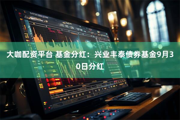 大咖配资平台 基金分红：兴业丰泰债券基金9月30日分红