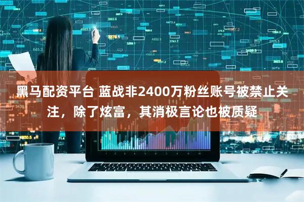 黑马配资平台 蓝战非2400万粉丝账号被禁止关注，除了炫富，其消极言论也被质疑