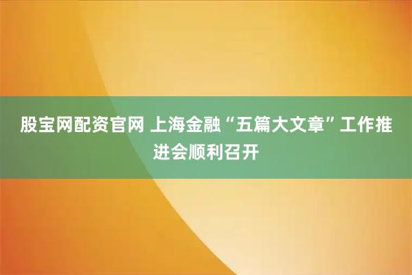 股宝网配资官网 上海金融“五篇大文章”工作推进会顺利召开