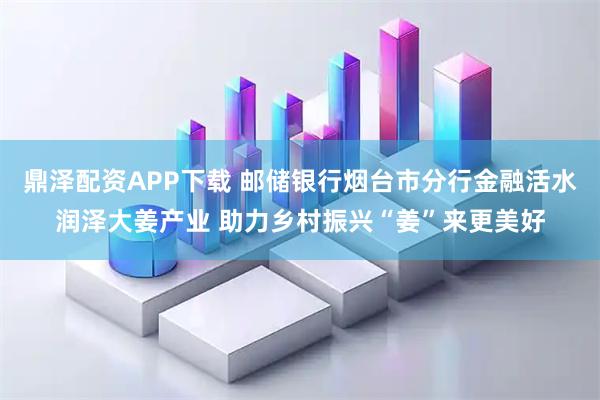 鼎泽配资APP下载 邮储银行烟台市分行金融活水润泽大姜产业 助力乡村振兴“姜”来更美好