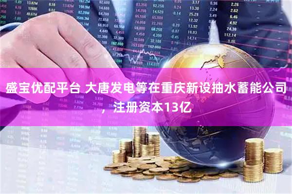 盛宝优配平台 大唐发电等在重庆新设抽水蓄能公司，注册资本13亿