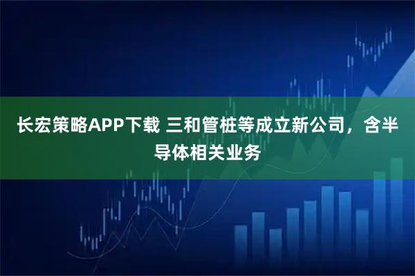 长宏策略APP下载 三和管桩等成立新公司，含半导体相关业务