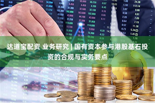 达道宝配资 业务研究 | 国有资本参与港股基石投资的合规与实务要点