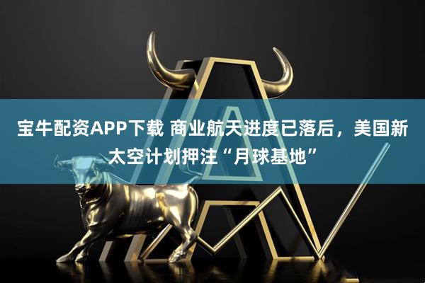 宝牛配资APP下载 商业航天进度已落后，美国新太空计划押注“月球基地”