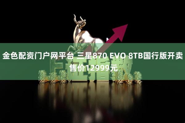 金色配资门户网平台 三星870 EVO 8TB国行版开卖 售价12999元
