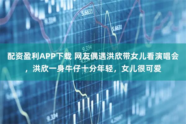 配资盈利APP下载 网友偶遇洪欣带女儿看演唱会，洪欣一身牛仔十分年轻，女儿很可爱