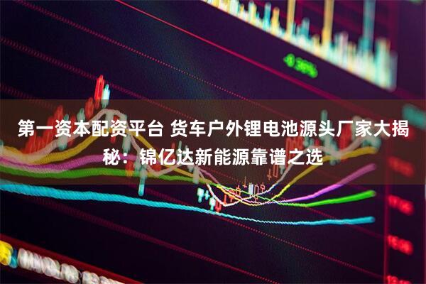 第一资本配资平台 货车户外锂电池源头厂家大揭秘：锦亿达新能源靠谱之选