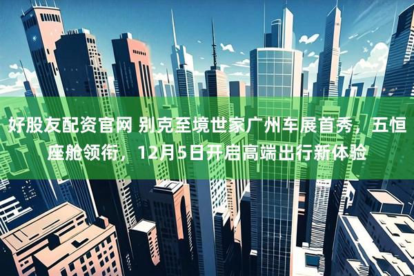 好股友配资官网 别克至境世家广州车展首秀，五恒座舱领衔，12月5日开启高端出行新体验