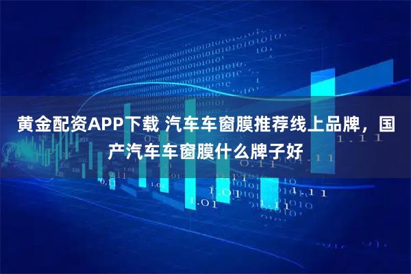 黄金配资APP下载 汽车车窗膜推荐线上品牌，国产汽车车窗膜什么牌子好