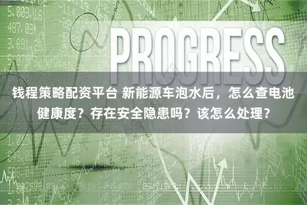 钱程策略配资平台 新能源车泡水后，怎么查电池健康度？存在安全隐患吗？该怎么处理？