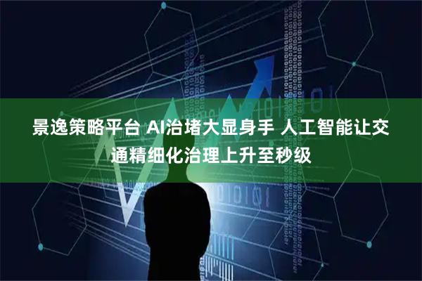 景逸策略平台 AI治堵大显身手 人工智能让交通精细化治理上升至秒级