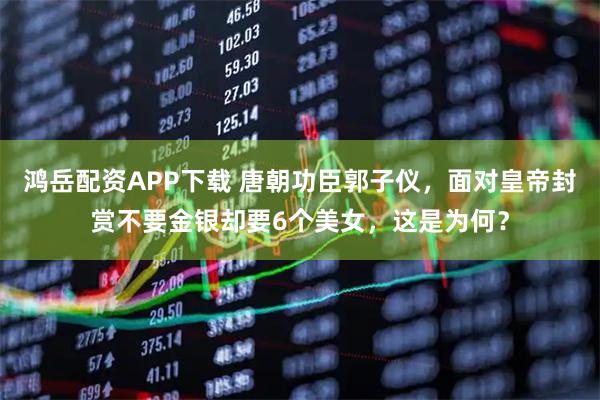 鸿岳配资APP下载 唐朝功臣郭子仪，面对皇帝封赏不要金银却要6个美女，这是为何？