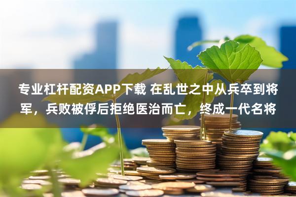 专业杠杆配资APP下载 在乱世之中从兵卒到将军，兵败被俘后拒绝医治而亡，终成一代名将