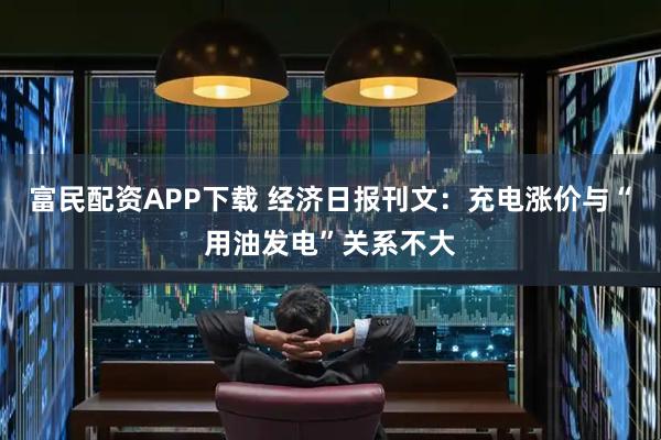 富民配资APP下载 经济日报刊文：充电涨价与“用油发电”关系不大