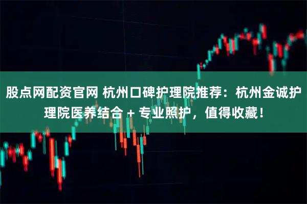 股点网配资官网 杭州口碑护理院推荐：杭州金诚护理院医养结合 + 专业照护，值得收藏！