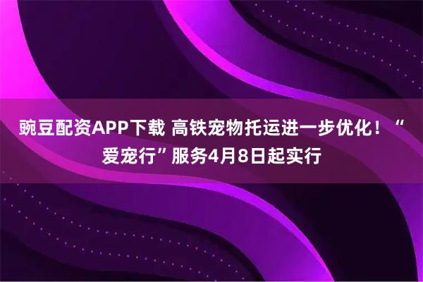 豌豆配资APP下载 高铁宠物托运进一步优化！“爱宠行”服务4月8日起实行