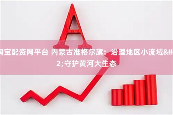 淘宝配资网平台 内蒙古准格尔旗：治理地区小流域 守护黄河大生态