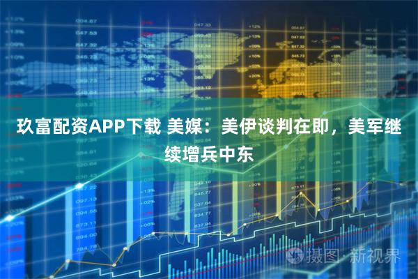 玖富配资APP下载 美媒：美伊谈判在即，美军继续增兵中东