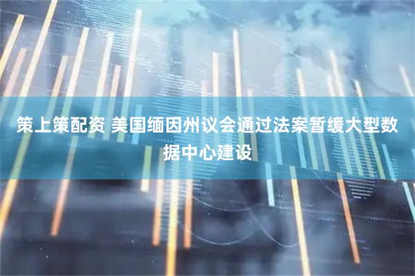 策上策配资 美国缅因州议会通过法案暂缓大型数据中心建设