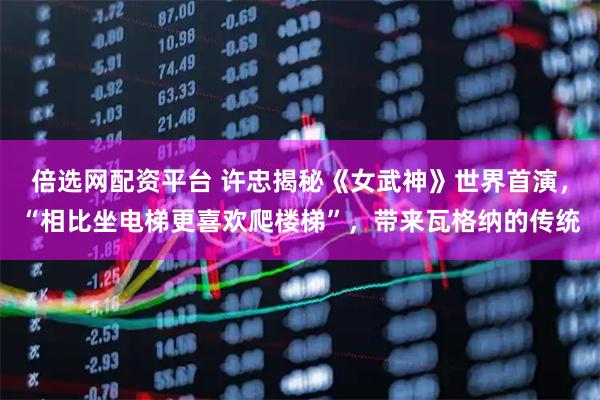 倍选网配资平台 许忠揭秘《女武神》世界首演，“相比坐电梯更喜欢爬楼梯”，带来瓦格纳的传统
