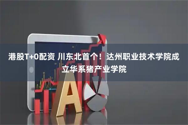 港股T+0配资 川东北首个！达州职业技术学院成立华系猪产业学院