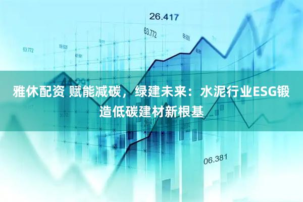 雅休配资 赋能减碳，绿建未来：水泥行业ESG锻造低碳建材新根基