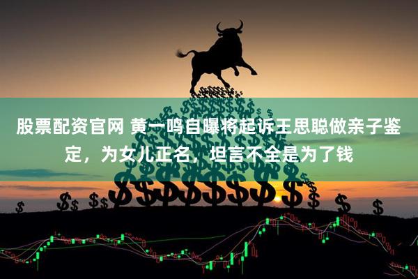 股票配资官网 黄一鸣自曝将起诉王思聪做亲子鉴定，为女儿正名，坦言不全是为了钱