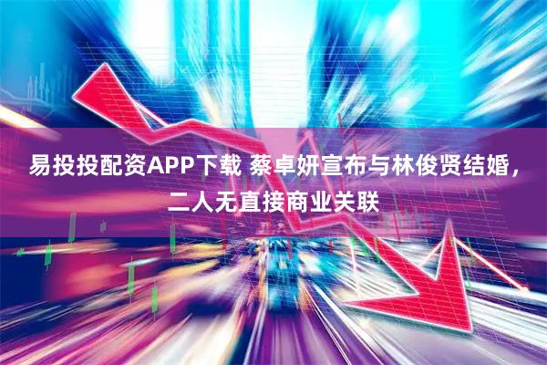 易投投配资APP下载 蔡卓妍宣布与林俊贤结婚，二人无直接商业关联