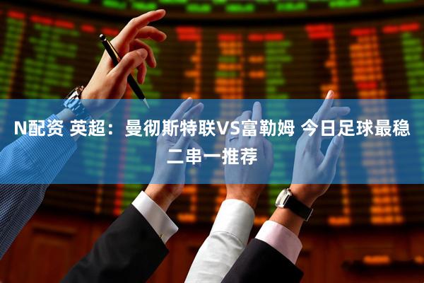 N配资 英超：曼彻斯特联VS富勒姆 今日足球最稳二串一推荐