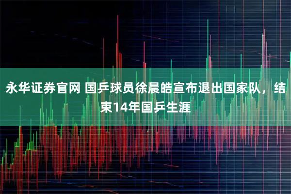 永华证券官网 国乒球员徐晨皓宣布退出国家队，结束14年国乒生涯