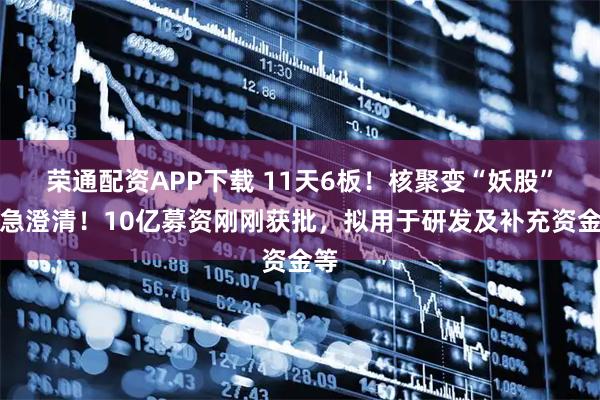 荣通配资APP下载 11天6板！核聚变“妖股”紧急澄清！10亿募资刚刚获批，拟用于研发及补充资金等