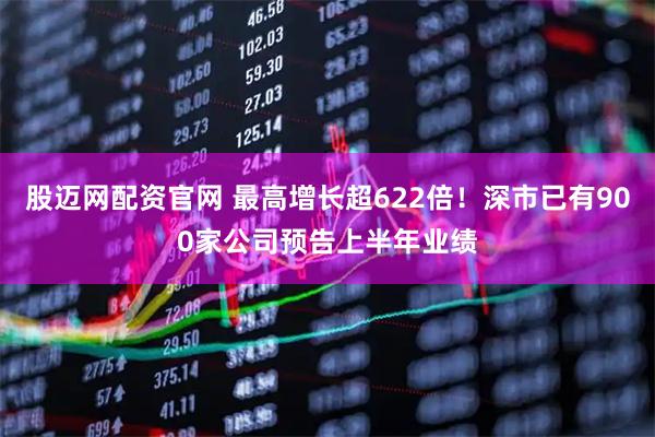 股迈网配资官网 最高增长超622倍！深市已有900家公司预告上半年业绩