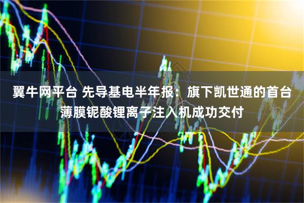翼牛网平台 先导基电半年报：旗下凯世通的首台薄膜铌酸锂离子注入机成功交付